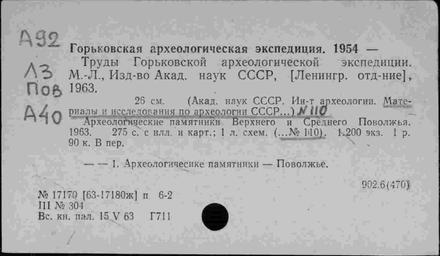 ﻿А 92
A3 Пое>
А4о
Горьковская археологическая экспедиция. 1954 —
Труды Горьковской археологической экспедиции. М.-Л., Изд-во Акад, наук СССР, [Ленингр. отд-ние], 1963.
26 см. (Акад, наук СССР. Ин-т археологии. Мате-риалы исследования по археологии ссср...)Х,11у
Археологические памятники Верхнего и Среднего Поволжья. 1963.	275 с. с илл. и карт.; 1 л. схем. (...№ ПО). 1.200 экз. 1 р.
90 к. В пер.	~	‘„
-----1. Археологичесике памятники — Поволжье.
№ 17170 [63-17180ж] п 6-2
III № 304
Вс. кн. пал. 15 У 63	Г711
902.6(470))